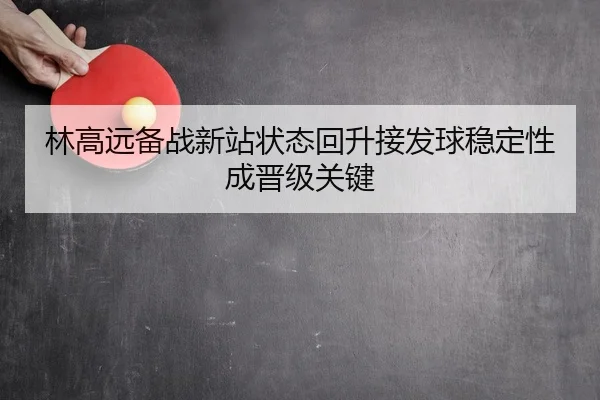 林高远备战新站状态回升接发球稳定性成晋级关键